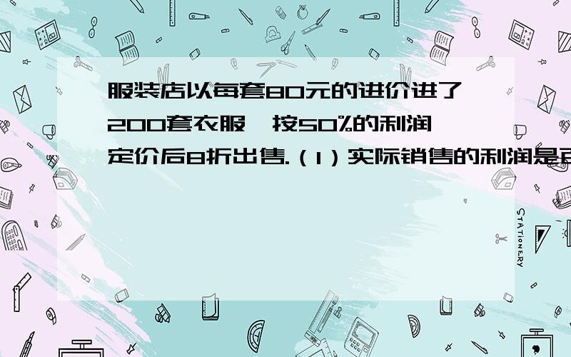 服装店以每套80元的进价进了200套衣服,按50%的利润定价后8折出售.（1）实际销售的利润是百分之几?（2）以5%的税率缴纳营业税,这200套衣服买完后,应缴纳打算元?