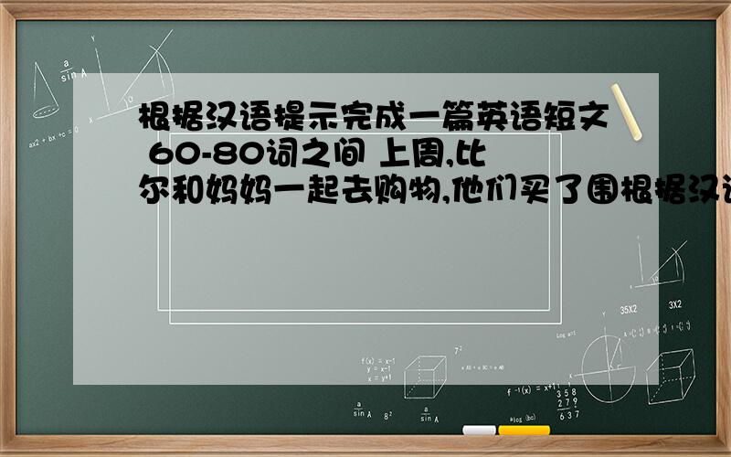 根据汉语提示完成一篇英语短文 60-80词之间 上周,比尔和妈妈一起去购物,他们买了围根据汉语提示完成一篇英语短文 60-80词之间 上周,比尔和妈妈一起去购物,他们买了围巾,棉风衣和皮鞋,后