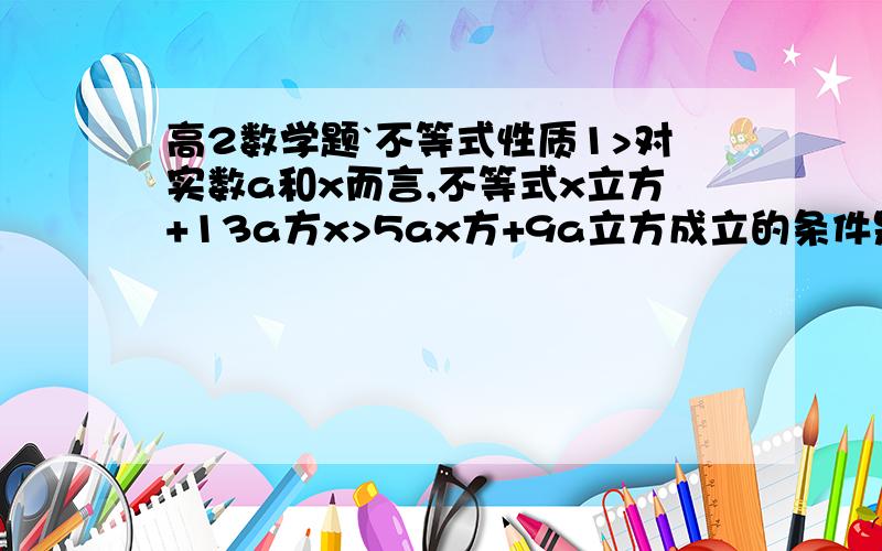 高2数学题`不等式性质1>对实数a和x而言,不等式x立方+13a方x>5ax方+9a立方成立的条件是___2>已知,0