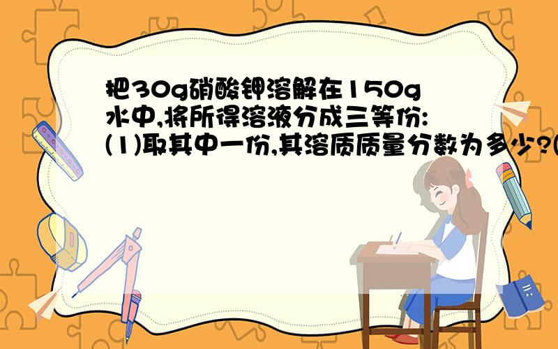 把30g硝酸钾溶解在150g水中,将所得溶液分成三等份:(1)取其中一份,其溶质质量分数为多少?(2)在最后一份溶解5g氯化钠,所得溶液中硝酸质量分数为多少(3)另取一份,将其浓度增大一倍,需加溶质或