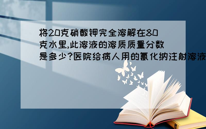 将20克硝酸钾完全溶解在80克水里,此溶液的溶质质量分数是多少?医院给病人用的氯化纳注射溶液的质量分数为0.9%,该注射溶液的密度约为1克/厘米^3.求：500毫升这种氯化钠注射溶液的质量为多