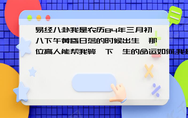 易经八卦我是农历84年三月初八下午黄昏日落的时候出生,那位高人能帮我算一下一生的命运如何.我是男性 刘本强