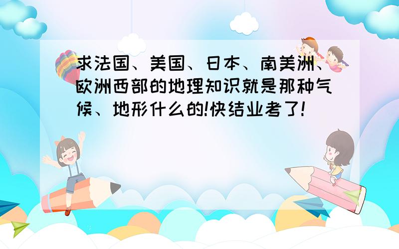 求法国、美国、日本、南美洲、欧洲西部的地理知识就是那种气候、地形什么的!快结业考了!