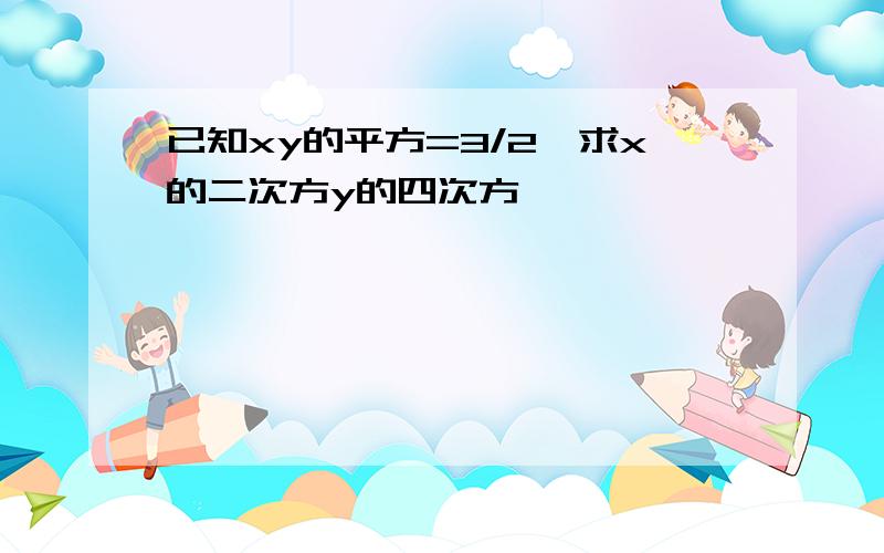 已知xy的平方=3/2,求x的二次方y的四次方