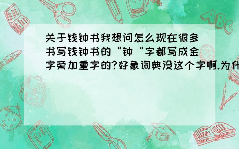 关于钱钟书我想问怎么现在很多书写钱钟书的“钟“字都写成金字旁加重字的?好象词典没这个字啊.为什么不写成简体而要写成这样呢?谁能说说为什么?