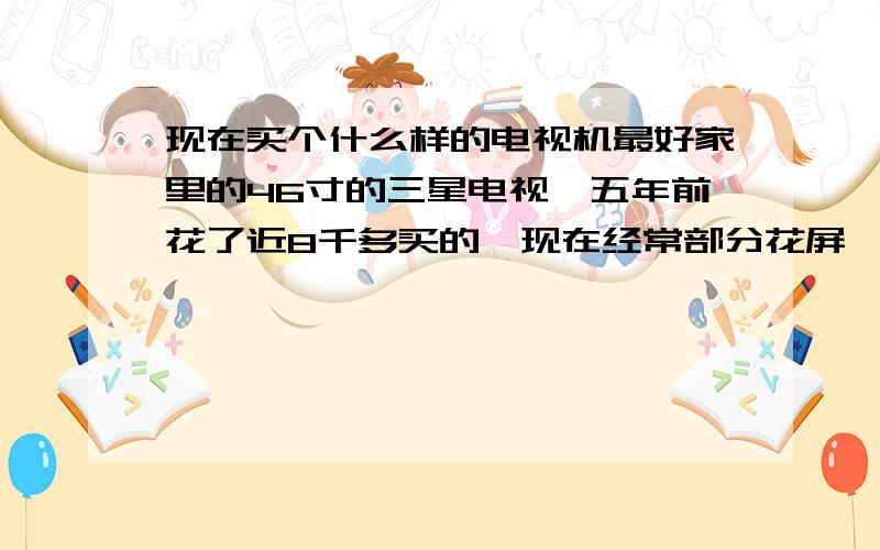 现在买个什么样的电视机最好家里的46寸的三星电视,五年前花了近8千多买的,现在经常部分花屏,忒不给力了.现在想买个新的,可目前市场上牌子太多,噱头更多,3D的,LED的,上网的等等,不知道买