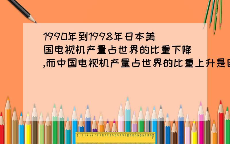 1990年到1998年日本美国电视机产量占世界的比重下降,而中国电视机产量占世界的比重上升是因为什么