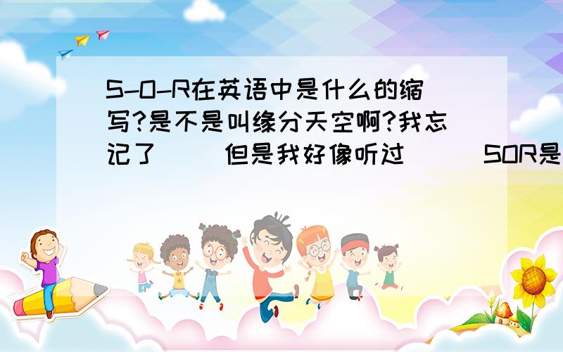 S-O-R在英语中是什么的缩写?是不是叫缘分天空啊?我忘记了`` 但是我好像听过```SOR是代表缘分天空的``但是我忘记了`` 你们哪个告诉我一下````它的全意思````怎么拼````