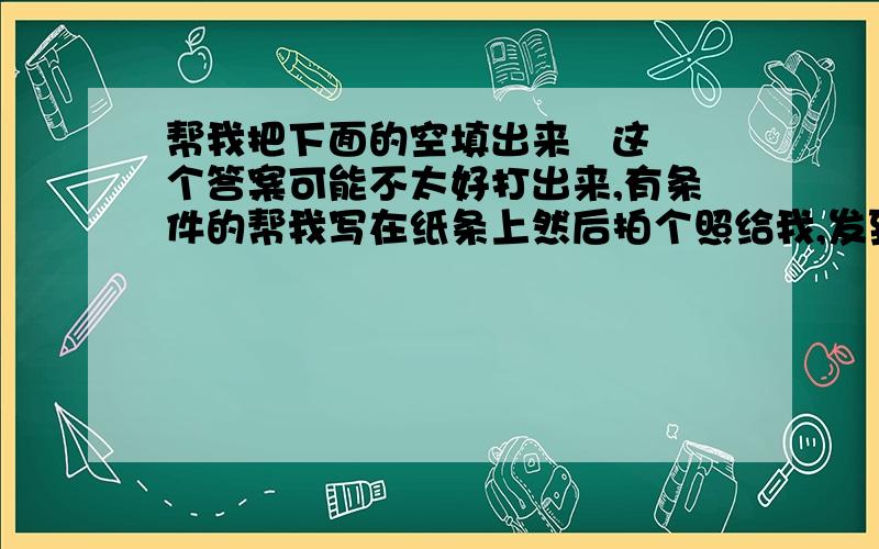 帮我把下面的空填出来   这个答案可能不太好打出来,有条件的帮我写在纸条上然后拍个照给我,发到我hotmail的邮箱lglouis@.