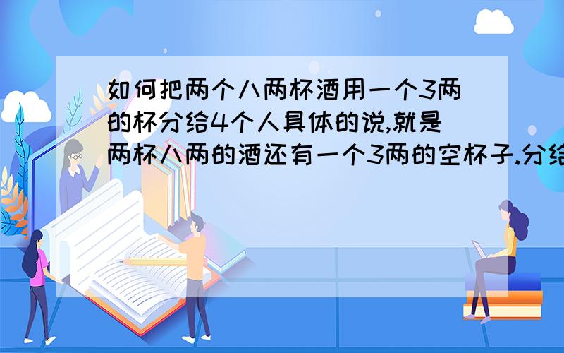 如何把两个八两杯酒用一个3两的杯分给4个人具体的说,就是两杯八两的酒还有一个3两的空杯子.分给4个人喝