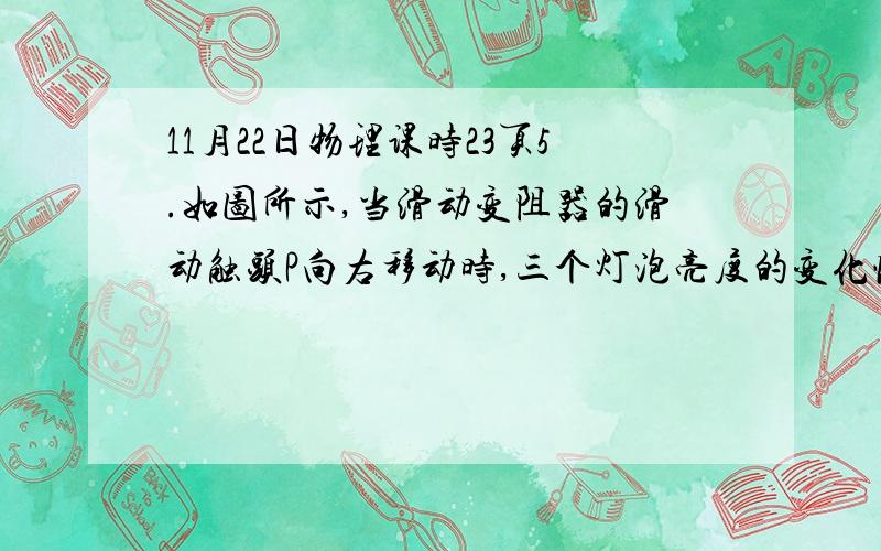 11月22日物理课时23页5.如图所示,当滑动变阻器的滑动触头P向右移动时,三个灯泡亮度的变化情况是(　　)A.L1变亮,L2和L3均变暗B.L1变亮,L2不能确定,L3变暗C.L1变暗,L2变亮,L3也变亮D.L1变亮,L2变亮,L3