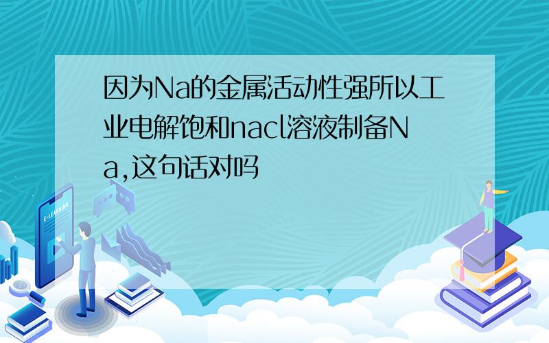 因为Na的金属活动性强所以工业电解饱和nacl溶液制备Na,这句话对吗