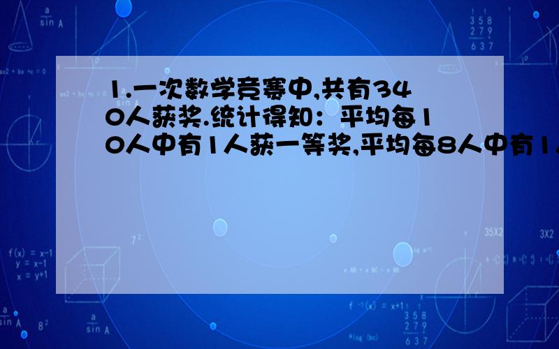 1.一次数学竞赛中,共有340人获奖.统计得知：平均每10人中有1人获一等奖,平均每8人中有1人获二等奖,平均每5人中有1获三等奖.一共有多少人参赛?2.甲.乙两个车间人数的比是7：6,现从甲车间掉1