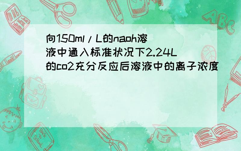 向150ml/L的naoh溶液中通入标准状况下2.24L的co2充分反应后溶液中的离子浓度