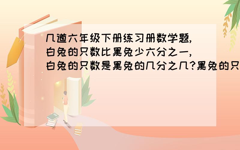 几道六年级下册练习册数学题,白兔的只数比黑兔少六分之一,白兔的只数是黑兔的几分之几?黑兔的只数是白兔的几分之几?黑兔的只数比白兔多几分之几?黑兔的只数占兔子总数的几分之几?一