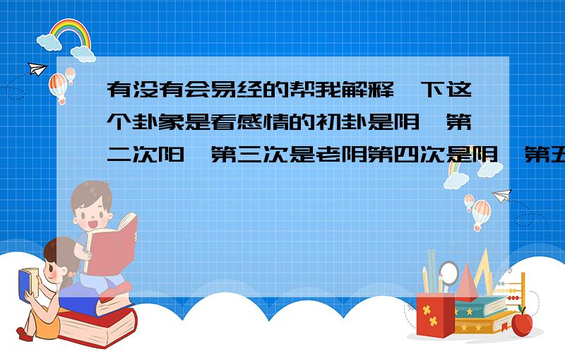 有没有会易经的帮我解释一下这个卦象是看感情的初卦是阴爻第二次阳爻第三次是老阴第四次是阴爻第五次是阴爻第六次是老阴,这卦象说明还有没有可能.