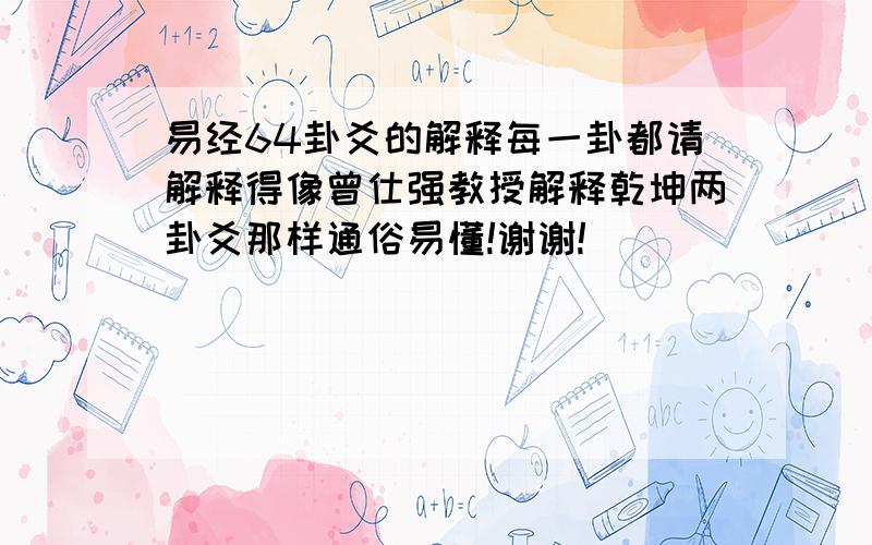 易经64卦爻的解释每一卦都请解释得像曾仕强教授解释乾坤两卦爻那样通俗易懂!谢谢!