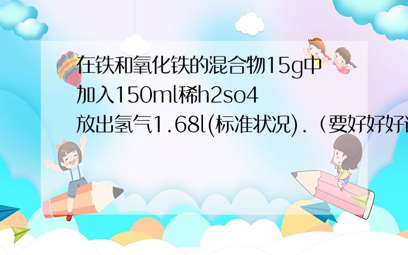 在铁和氧化铁的混合物15g中加入150ml稀h2so4 放出氢气1.68l(标准状况).（要好好好详细、急!）在铁和氧化铁的混合物15g中加入150ml稀h2so4 放出氢气1.68l(标准状况).当反应停止后,铁和氧化铁均无剩