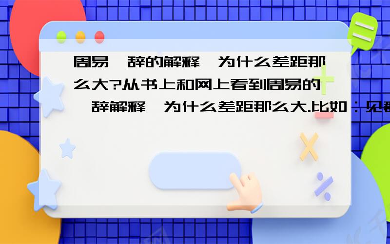 周易爻辞的解释,为什么差距那么大?从书上和网上看到周易的爻辞解释,为什么差距那么大.比如：见群龙无首.有的解释为看到一群龙没有首领,有的解释为卷曲的龙见不到头.甚至有的翻译出来