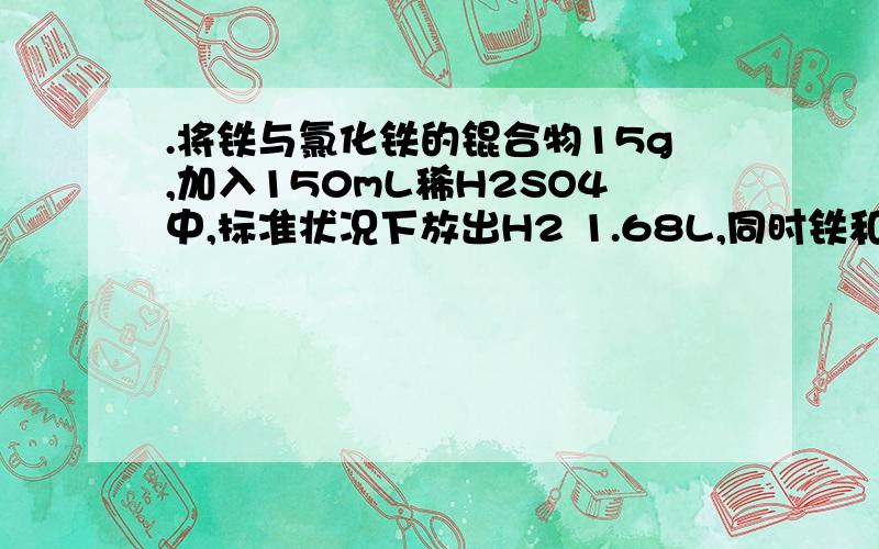 .将铁与氯化铁的锟合物15g,加入150mL稀H2SO4中,标准状况下放出H2 1.68L,同时铁和氧化铁均无剩余,且溶液中无fe3+存在。为了中和过量h2so4，并使fe2+完全转化为fe(oh)2沉淀，共耗用3 mol/l naoh，溶液200