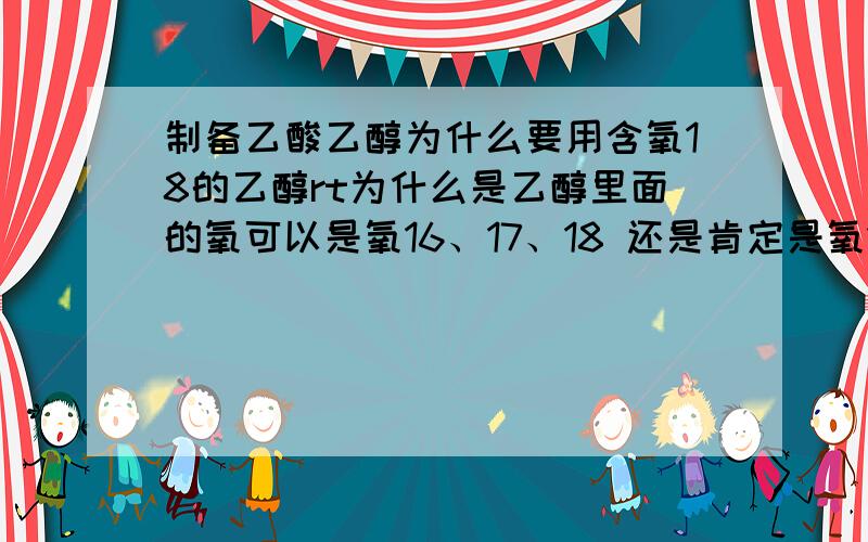 制备乙酸乙醇为什么要用含氧18的乙醇rt为什么是乙醇里面的氧可以是氧16、17、18 还是肯定是氧18?为什么这个反应要用氧18 不用可不可以 会有什么现象那这个试验中用含一个氧18确认什么？