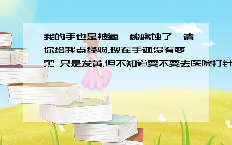 我的手也是被氢氟酸腐蚀了,请你给我点经验.现在手还没有变黑 只是发黄.但不知道要不要去医院打针.打什么针 大概要多少费用