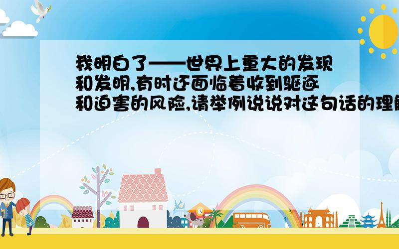 我明白了——世界上重大的发现和发明,有时还面临着收到驱逐和迫害的风险,请举例说说对这句话的理解