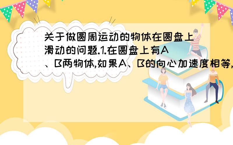 关于做圆周运动的物体在圆盘上滑动的问题.1.在圆盘上有A、B两物体,如果A、B的向心加速度相等,B的向心力大于A,问当转速加大时,谁先滑动?2.在圆盘上有A、B两物体,如果B的向心加速度大于A,A