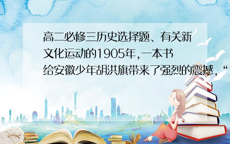 高二必修三历史选择题、有关新文化运动的1905年,一本书给安徽少年胡洪旗带来了强烈的震撼,“这个优胜劣汰、适者生存的公式确是一种当头棒喝,给了无数人一种绝大的刺激.几年之中,这种