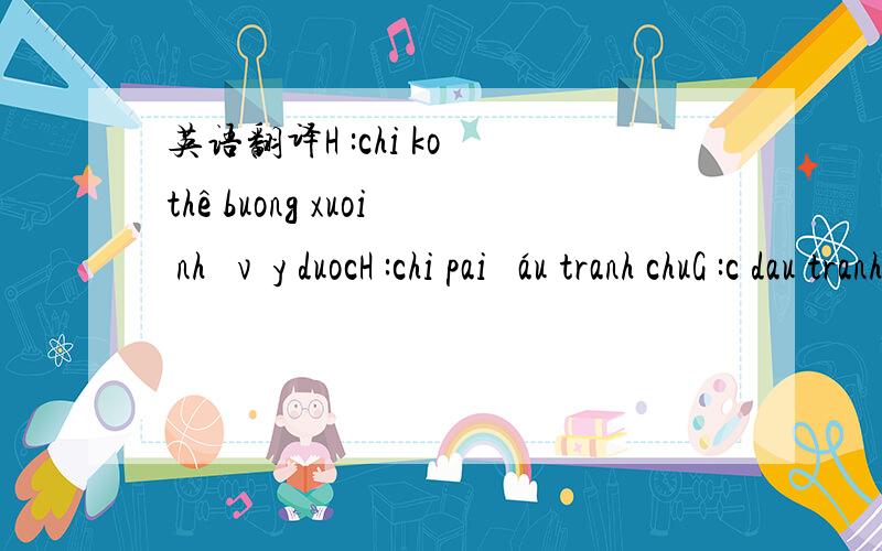 英语翻译H :chi ko thê buong xuoi như vậy duocH :chi pai đáu tranh chuG :c dau tranh cai gi day khi ma nguoi trung quoc kia rat y thuong cH:nhug vấn đề là chi có thuong nguoi ta koH :ma chi oi chi cho lai e nic