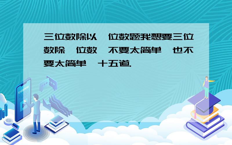 三位数除以一位数题我想要三位数除一位数,不要太简单,也不要太简单,十五道.