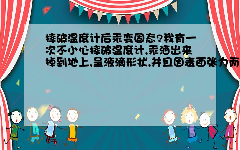 摔破温度计后汞变固态?我有一次不小心摔破温度计,汞洒出来掉到地上,呈液滴形状,并且因表面张力而突起.我用手去拿,并且用力压,手感像捏小沙粒.但是我却发现汞液滴似乎变成固态……汞