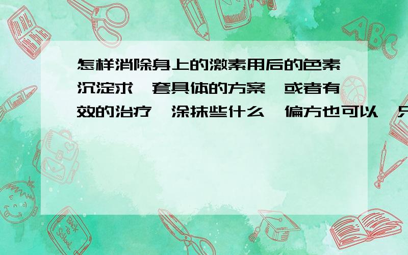 怎样消除身上的激素用后的色素沉淀求一套具体的方案,或者有效的治疗,涂抹些什么,偏方也可以,只是柠檬,生姜不要了.真的帮到我的非常感谢了!在追分大家不长篇大论,告我怎么做就好