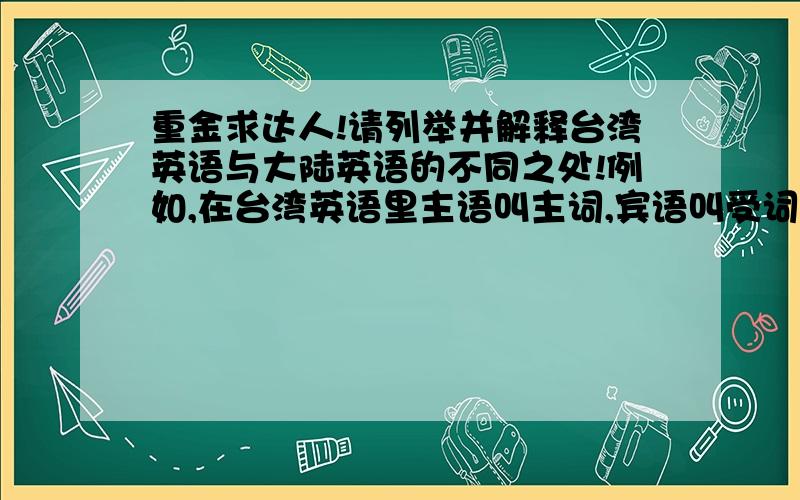 重金求达人!请列举并解释台湾英语与大陆英语的不同之处!例如,在台湾英语里主语叫主词,宾语叫受词放假了,我在家补习英语,但是看的视频里老师讲的是台湾英语,弄得我很难过(用词有时会