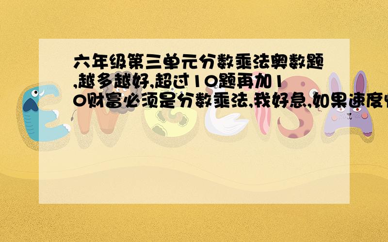 六年级第三单元分数乘法奥数题,越多越好,超过10题再加10财富必须是分数乘法,我好急,如果速度快再加5财富 最好有答案,如果有答案再加5财富