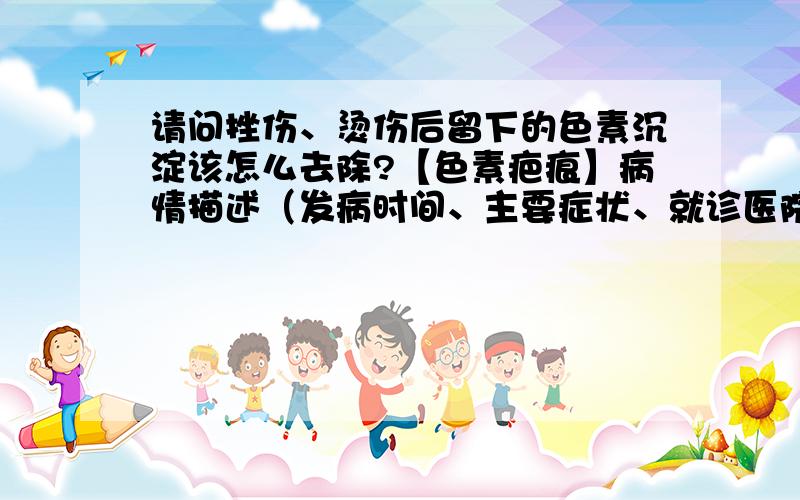 请问挫伤、烫伤后留下的色素沉淀该怎么去除?【色素疤痕】病情描述（发病时间、主要症状、就诊医院等）：我腿上有很多挫伤和烫伤的伤口,愈合后留下了深褐色的色素沉淀.照片上的要比