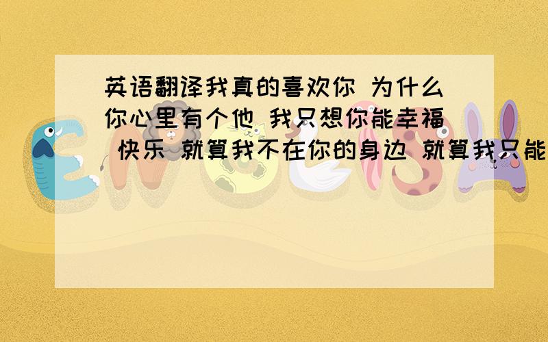 英语翻译我真的喜欢你 为什么你心里有个他 我只想你能幸福 快乐 就算我不在你的身边 就算我只能默默的看着你和他 只要你觉得幸福 我可以离开 请记的我的承诺 如果你感觉身边有个人在