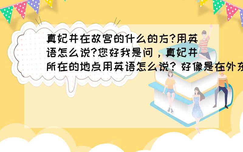 真妃井在故宫的什么的方?用英语怎么说?您好我是问，真妃井所在的地点用英语怎么说？好像是在外东路的最北端，英语怎么说呢？