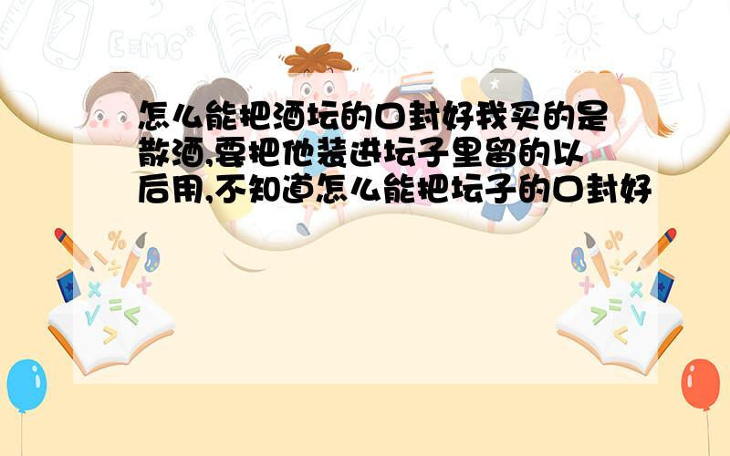 怎么能把酒坛的口封好我买的是散酒,要把他装进坛子里留的以后用,不知道怎么能把坛子的口封好