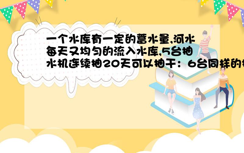 一个水库有一定的蓄水量,河水每天又均匀的流入水库,5台抽水机连续抽20天可以抽干：6台同样的抽水机连续15天可以抽干,如果想6天抽干,需要多少台同样的抽水机?所以无法理解三元方程或二