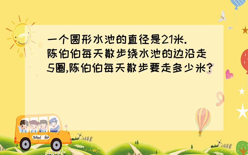 一个圆形水池的直径是21米.陈伯伯每天散步绕水池的边沿走5圈,陈伯伯每天散步要走多少米?