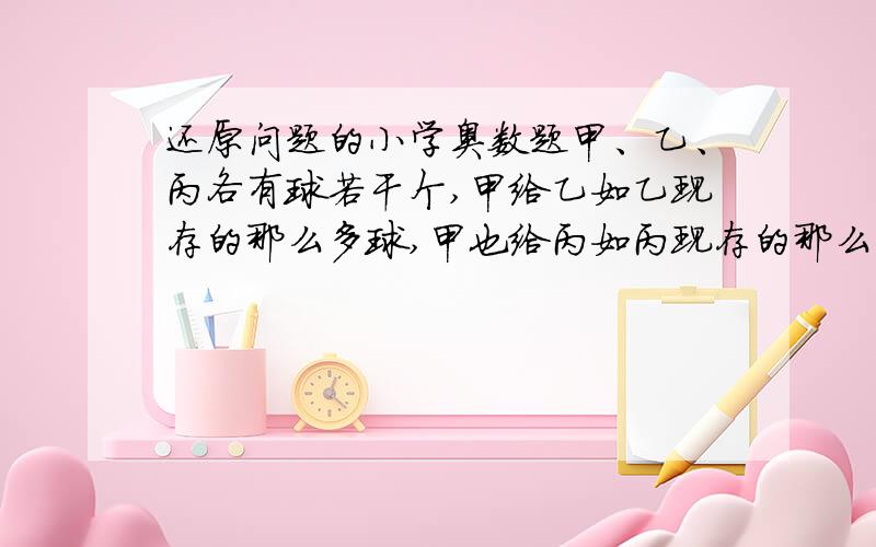 还原问题的小学奥数题甲、乙、丙各有球若干个,甲给乙如乙现存的那么多球,甲也给丙如丙现存的那么多球,然后乙也按甲和丙手中的球数分别给甲、丙添球,最后丙也按甲和乙手中的球数分别