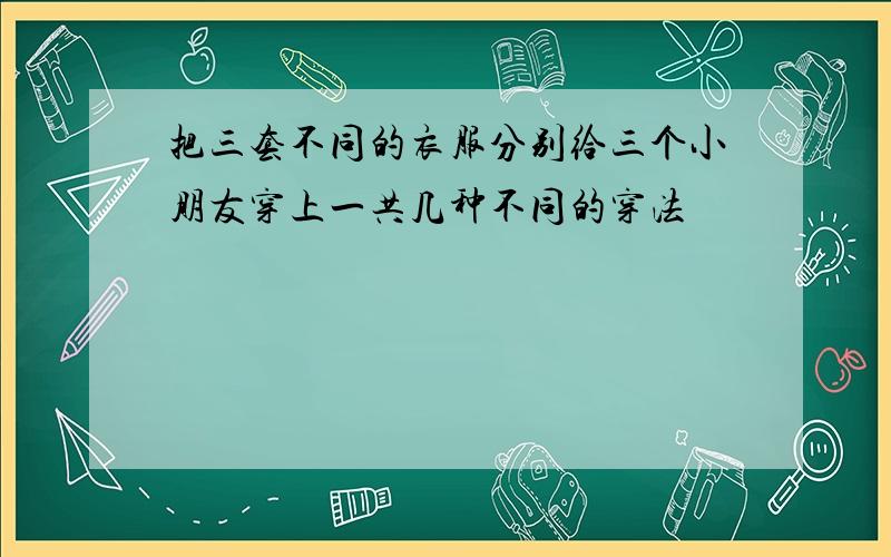 把三套不同的衣服分别给三个小朋友穿上一共几种不同的穿法