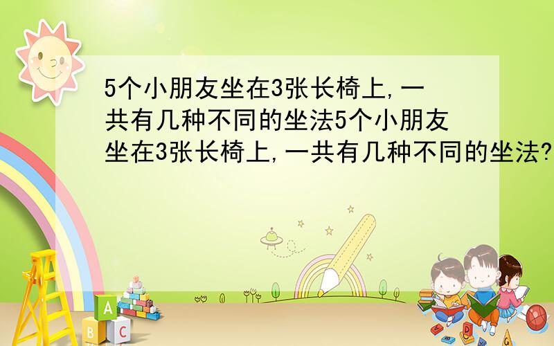 5个小朋友坐在3张长椅上,一共有几种不同的坐法5个小朋友坐在3张长椅上,一共有几种不同的坐法?注意：1）可以不坐人2）不可以重叠（例如：1 1 3/3 1 1 算1种）3）回答格式：有（ ）种方法,分