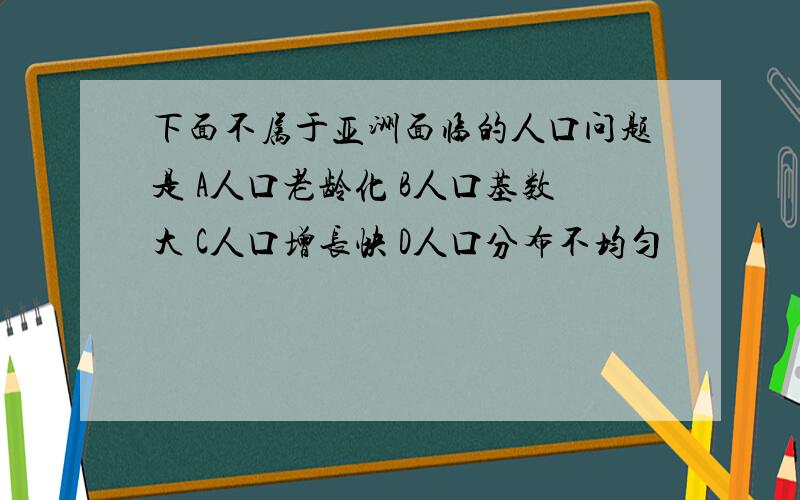 下面不属于亚洲面临的人口问题是 A人口老龄化 B人口基数大 C人口增长快 D人口分布不均匀