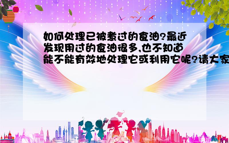 如何处理已被煮过的食油?最近发现用过的食油很多,也不知道能不能有效地处理它或利用它呢?请大家多多发表意见,