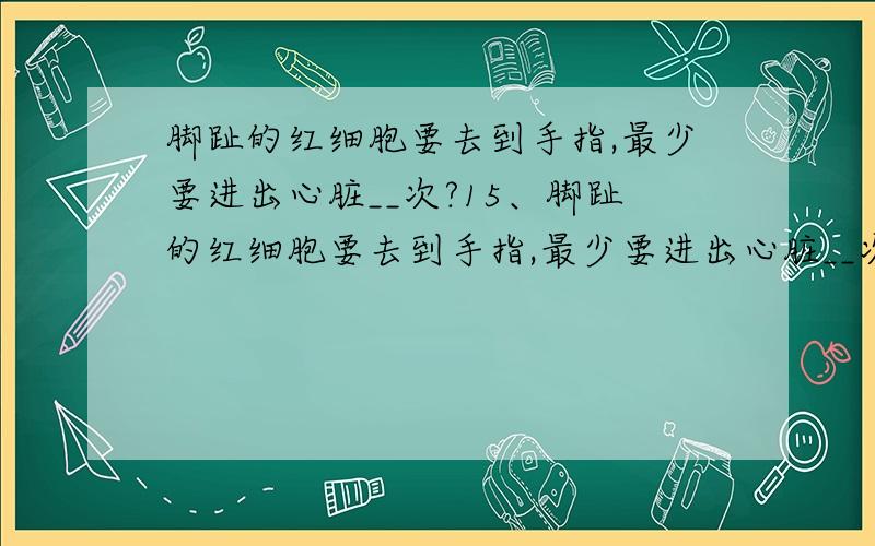 脚趾的红细胞要去到手指,最少要进出心脏__次?15、脚趾的红细胞要去到手指,最少要进出心脏__次( A)A、1 B、2 C、3 D、4为什么不选B呢?更改：为什么不选A呢？