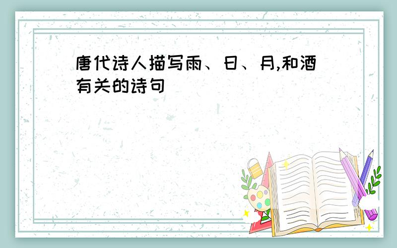 唐代诗人描写雨、日、月,和酒有关的诗句