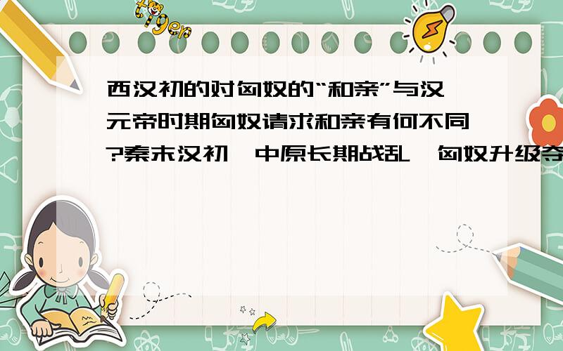 西汉初的对匈奴的“和亲”与汉元帝时期匈奴请求和亲有何不同?秦末汉初,中原长期战乱,匈奴升级夺取河套地区,并继续南下；西汉时期,限于国力,对匈奴实行的“和亲” 汉元帝时,呼韩邪单