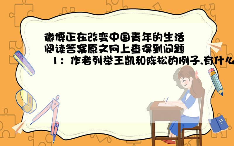 微博正在改变中国青年的生活 阅读答案原文网上查得到问题   1：作者列举王凯和陈松的例子,有什么作用?   2：从文中可以看出微博有什么特点?   3：文中列举了大量关于微博的数据调查,说